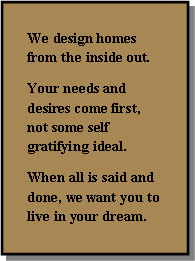 Text Box: We design homes from the inside out.   Your needs and desires come first, not some self gratifying ideal.When all is said and done, we want you to live in your dream.