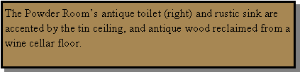 Text Box: The Powder Room’s antique toilet (right) and rustic sink are accented by the tin ceiling, and antique wood reclaimed from a wine cellar floor.